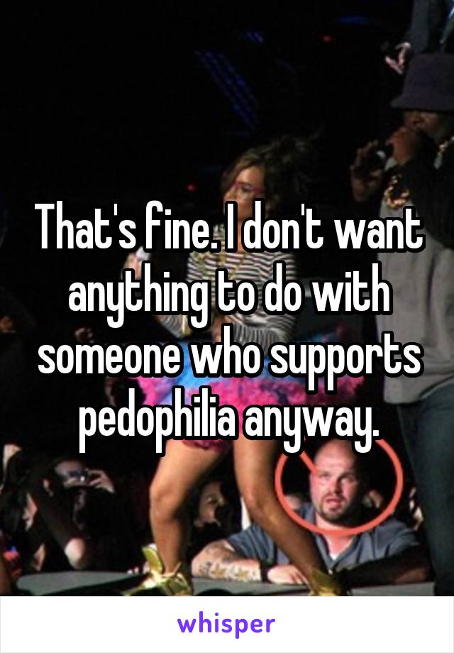 That's fine. I don't want anything to do with someone who supports pedophilia anyway.