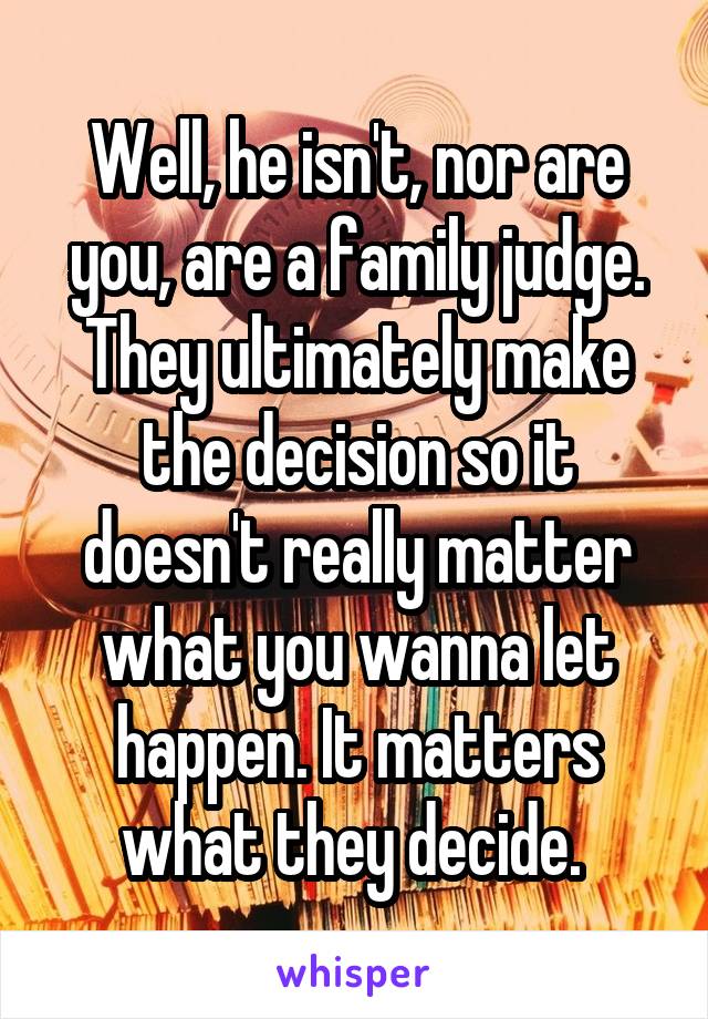 Well, he isn't, nor are you, are a family judge. They ultimately make the decision so it doesn't really matter what you wanna let happen. It matters what they decide. 