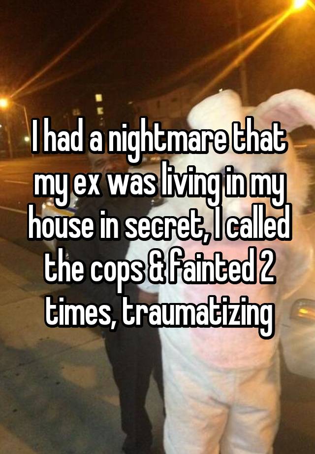 I had a nightmare that my ex was living in my house in secret, I called the cops & fainted 2 times, traumatizing