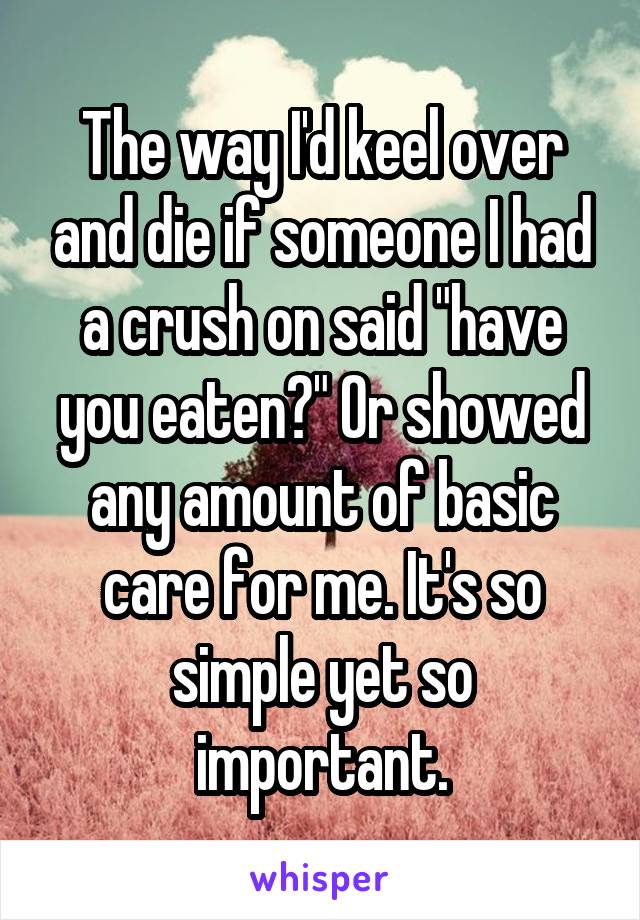 The way I'd keel over and die if someone I had a crush on said "have you eaten?" Or showed any amount of basic care for me. It's so simple yet so important.