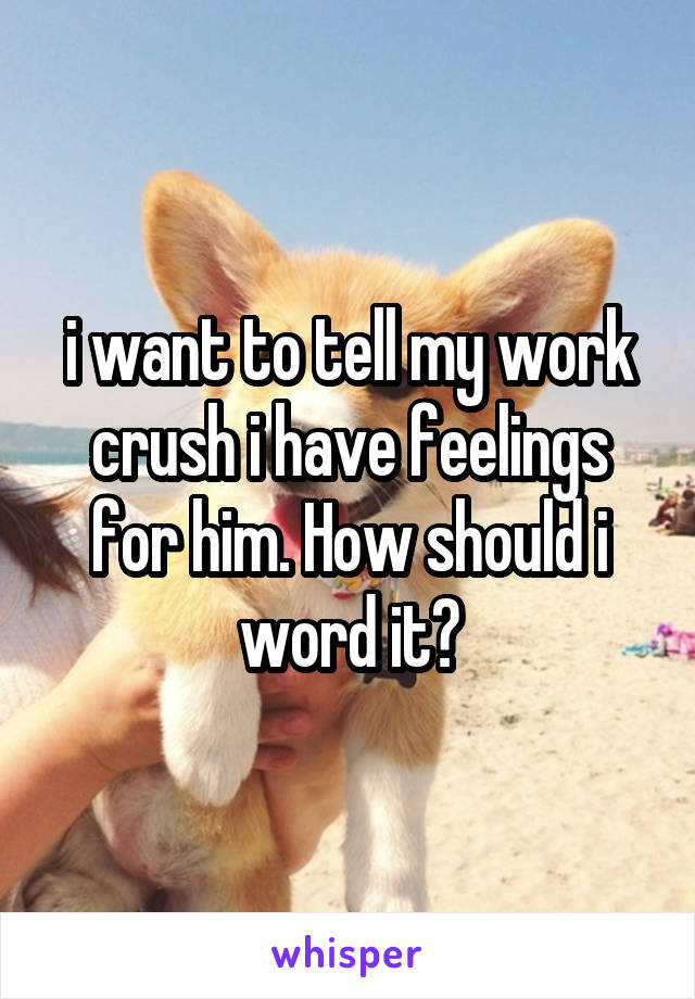 i want to tell my work crush i have feelings for him. How should i word it?