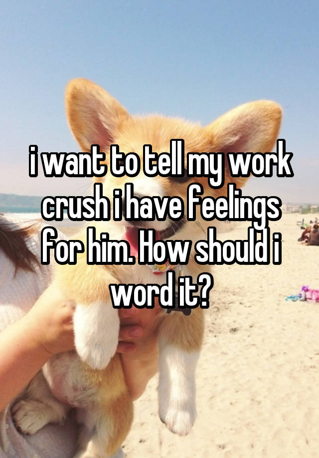 i want to tell my work crush i have feelings for him. How should i word it?