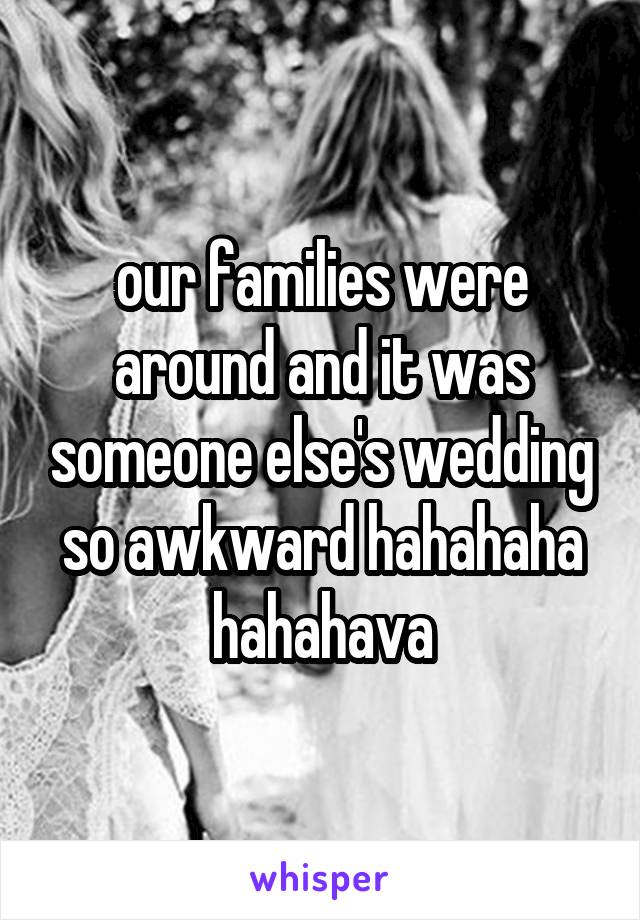 our families were around and it was someone else's wedding so awkward hahahaha hahahava