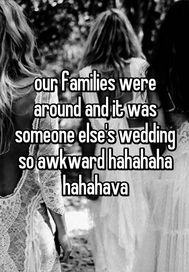 our families were around and it was someone else's wedding so awkward hahahaha hahahava