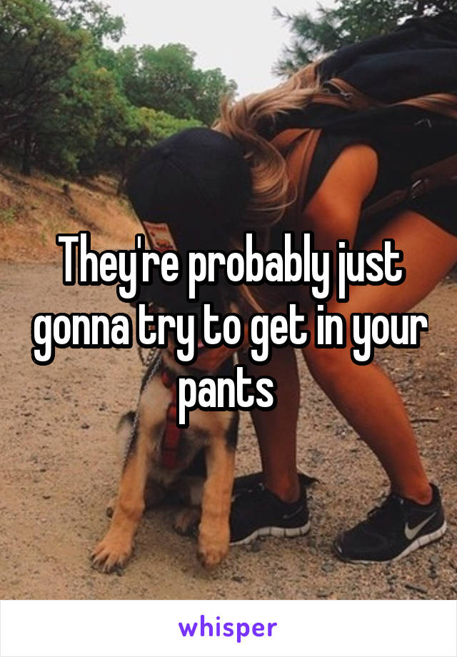 They're probably just gonna try to get in your pants 