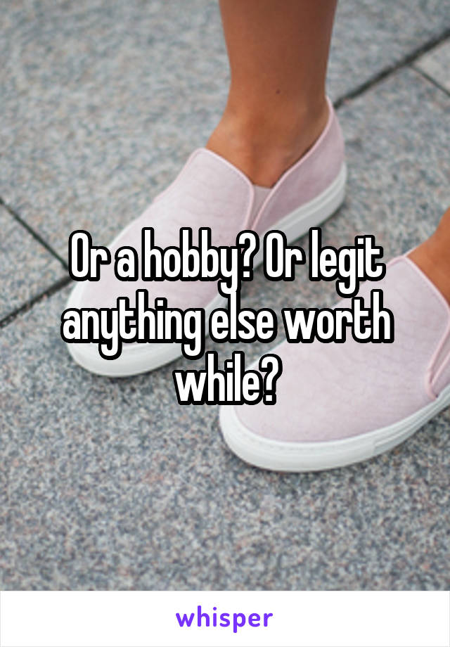 Or a hobby? Or legit anything else worth while?