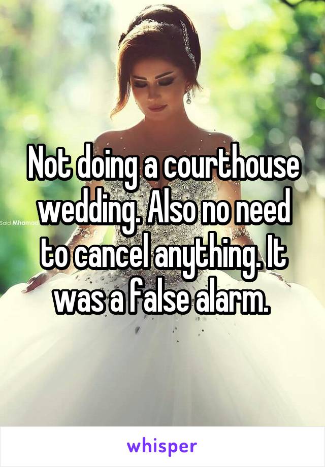 Not doing a courthouse wedding. Also no need to cancel anything. It was a false alarm. 