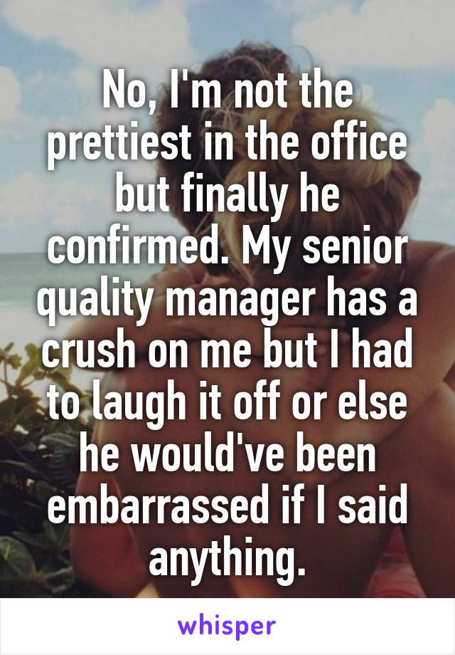 No, I'm not the prettiest in the office but finally he confirmed. My senior quality manager has a crush on me but I had to laugh it off or else he would've been embarrassed if I said anything.