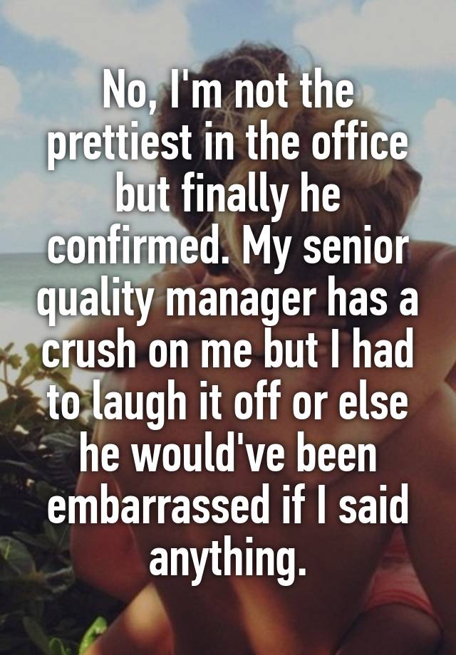 No, I'm not the prettiest in the office but finally he confirmed. My senior quality manager has a crush on me but I had to laugh it off or else he would've been embarrassed if I said anything.