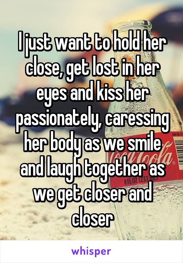 I just want to hold her close, get lost in her eyes and kiss her passionately, caressing her body as we smile and laugh together as we get closer and closer