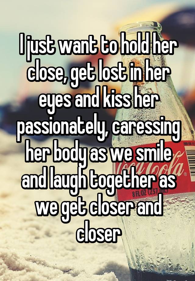 I just want to hold her close, get lost in her eyes and kiss her passionately, caressing her body as we smile and laugh together as we get closer and closer