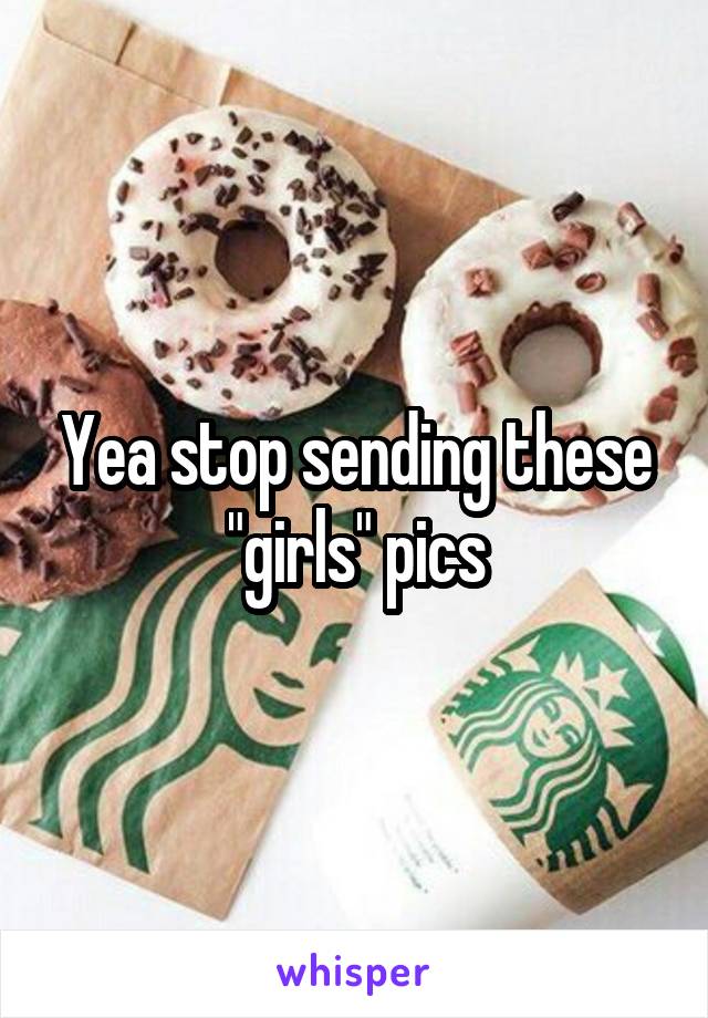 Yea stop sending these "girls" pics