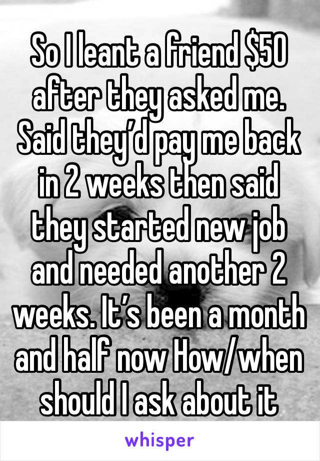 So I leant a friend $50 after they asked me. Said they’d pay me back in 2 weeks then said they started new job and needed another 2 weeks. It’s been a month and half now How/when should I ask about it