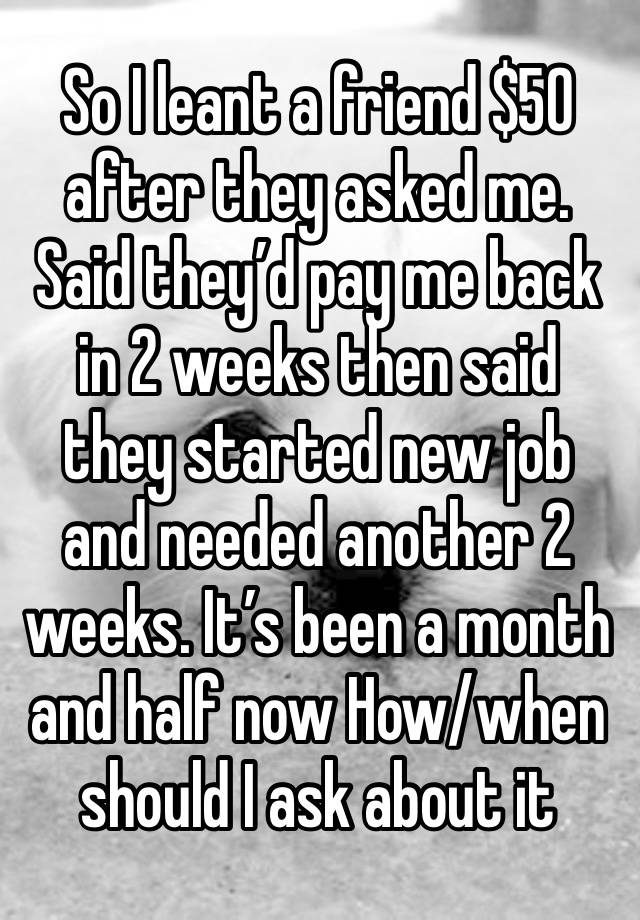 So I leant a friend $50 after they asked me. Said they’d pay me back in 2 weeks then said they started new job and needed another 2 weeks. It’s been a month and half now How/when should I ask about it