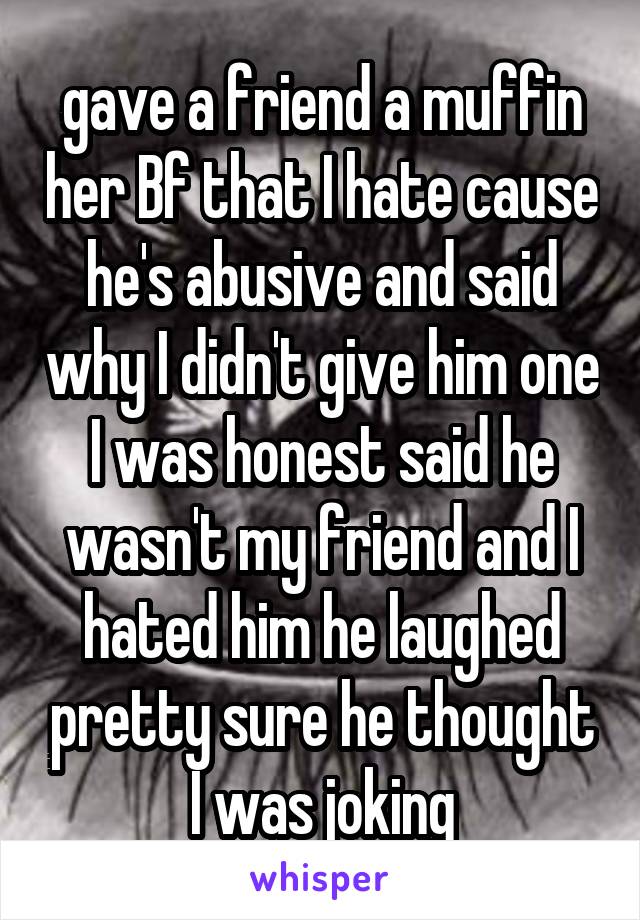 gave a friend a muffin her Bf that I hate cause he's abusive and said why I didn't give him one I was honest said he wasn't my friend and I hated him he laughed pretty sure he thought I was joking