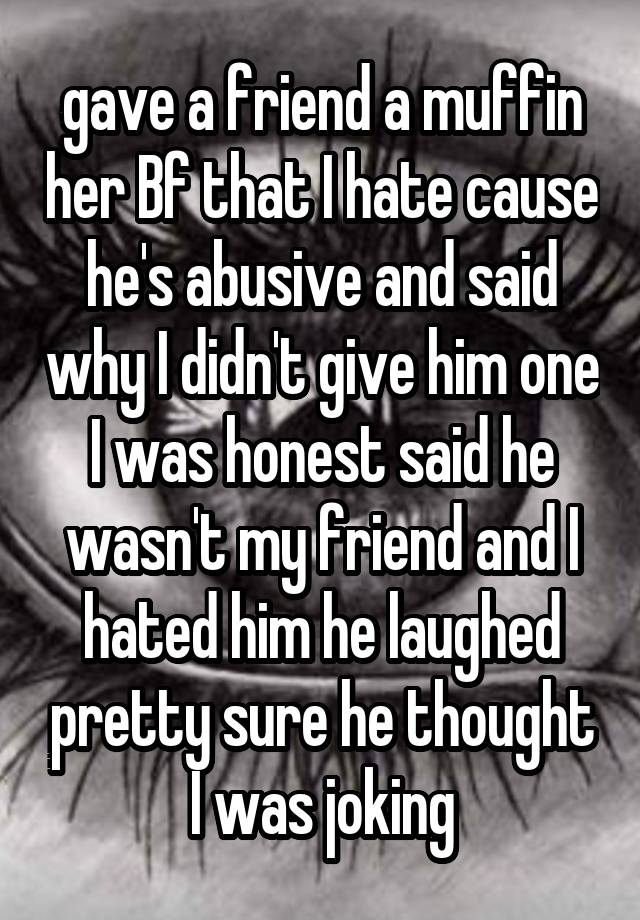 gave a friend a muffin her Bf that I hate cause he's abusive and said why I didn't give him one I was honest said he wasn't my friend and I hated him he laughed pretty sure he thought I was joking