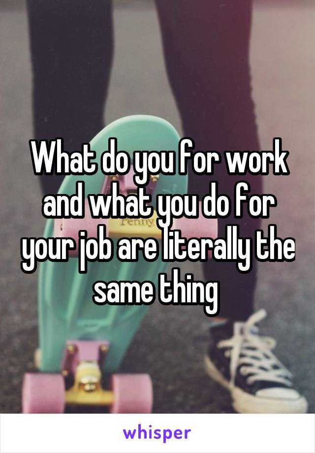 What do you for work and what you do for your job are literally the same thing 