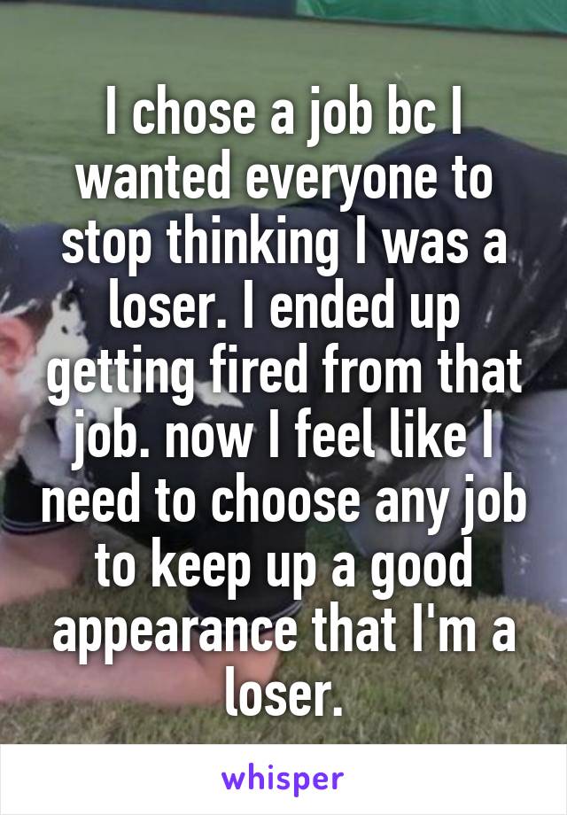 I chose a job bc I wanted everyone to stop thinking I was a loser. I ended up getting fired from that job. now I feel like I need to choose any job to keep up a good appearance that I'm a loser.