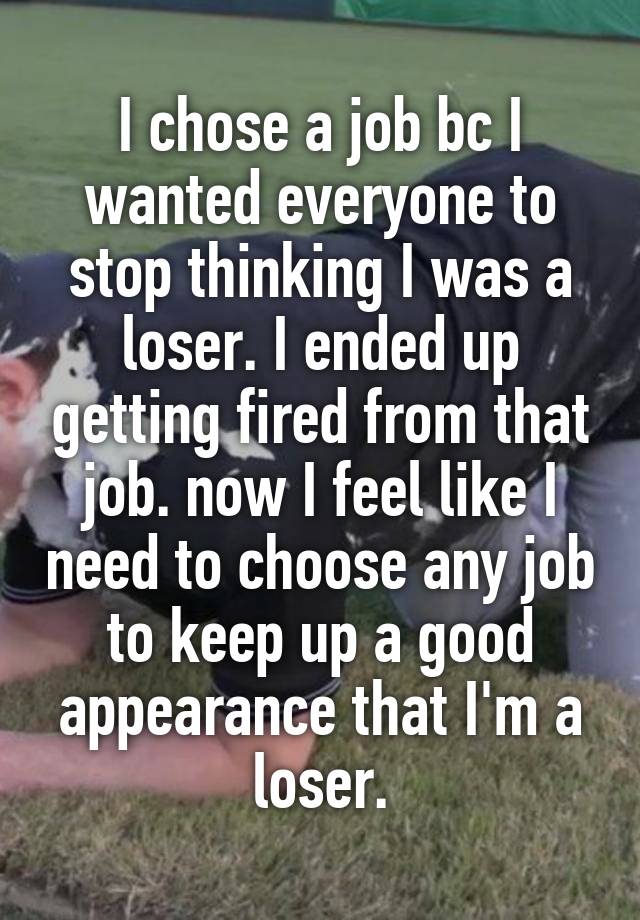 I chose a job bc I wanted everyone to stop thinking I was a loser. I ended up getting fired from that job. now I feel like I need to choose any job to keep up a good appearance that I'm a loser.