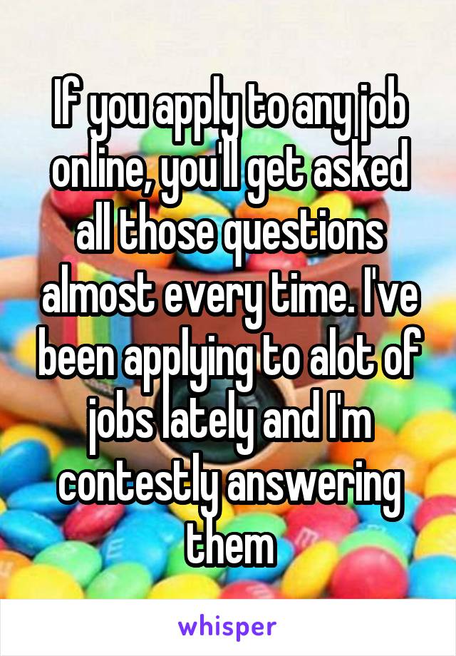 If you apply to any job online, you'll get asked all those questions almost every time. I've been applying to alot of jobs lately and I'm contestly answering them