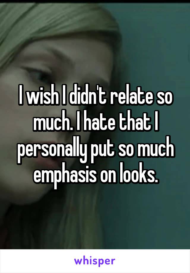 I wish I didn't relate so much. I hate that I personally put so much emphasis on looks.