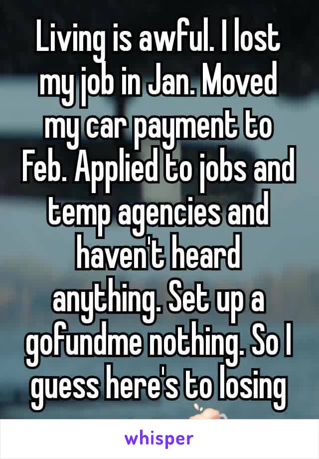 Living is awful. I lost my job in Jan. Moved my car payment to Feb. Applied to jobs and temp agencies and haven't heard anything. Set up a gofundme nothing. So I guess here's to losing my car 🍻