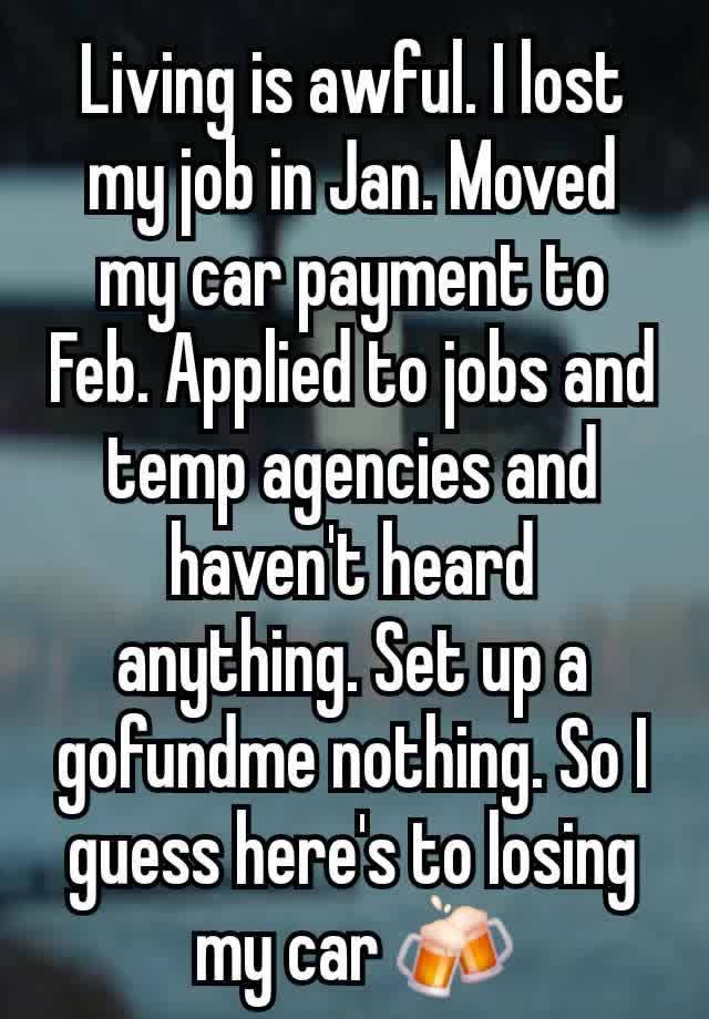 Living is awful. I lost my job in Jan. Moved my car payment to Feb. Applied to jobs and temp agencies and haven't heard anything. Set up a gofundme nothing. So I guess here's to losing my car 🍻