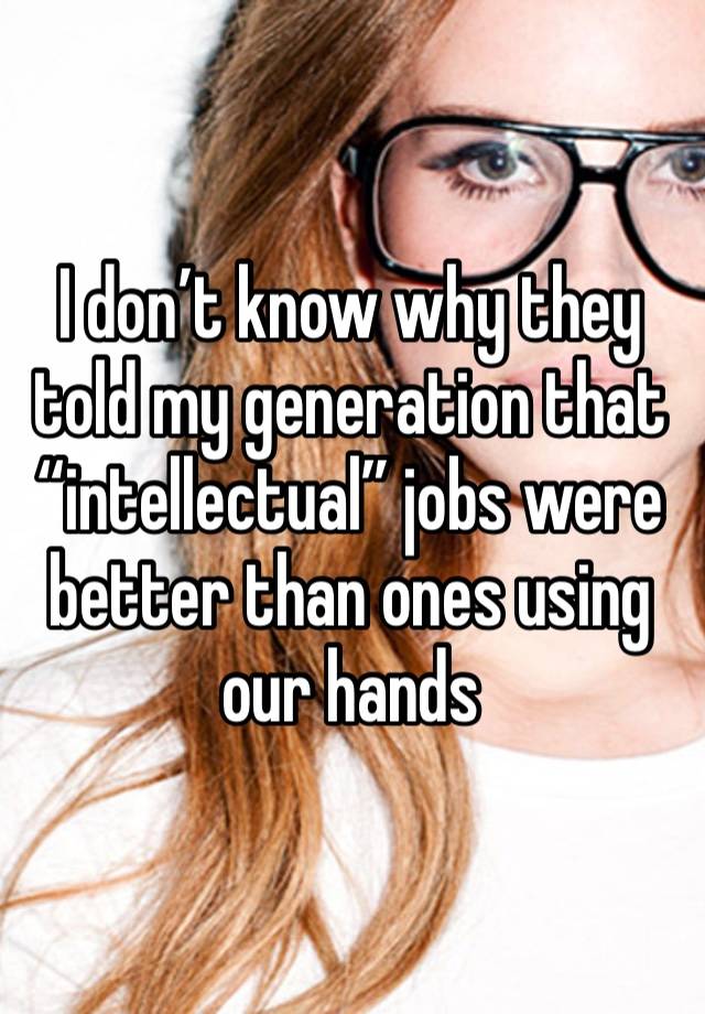 I don’t know why they told my generation that “intellectual” jobs were better than ones using our hands