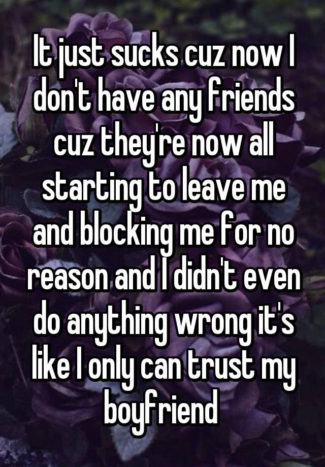 It just sucks cuz now I don't have any friends cuz they're now all starting to leave me and blocking me for no reason and I didn't even do anything wrong it's like I only can trust my boyfriend 