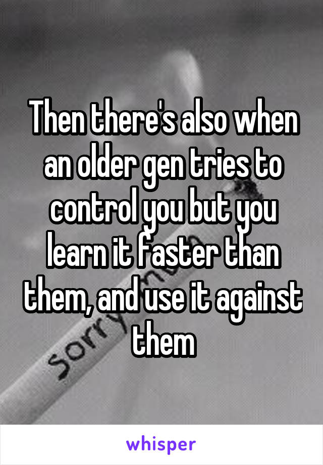 Then there's also when an older gen tries to control you but you learn it faster than them, and use it against them