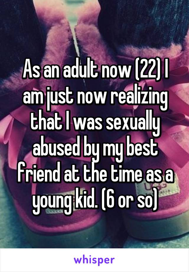 As an adult now (22) I am just now realizing that I was sexually abused by my best friend at the time as a young kid. (6 or so)