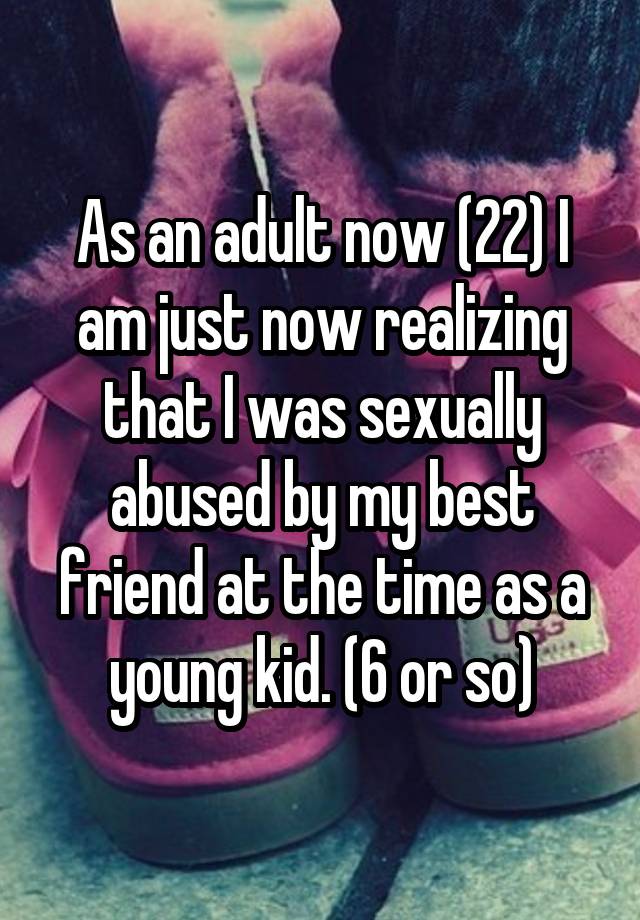 As an adult now (22) I am just now realizing that I was sexually abused by my best friend at the time as a young kid. (6 or so)