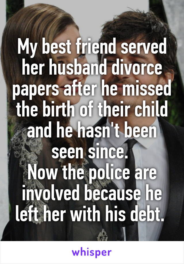 My best friend served her husband divorce papers after he missed the birth of their child and he hasn't been seen since. 
Now the police are involved because he left her with his debt. 