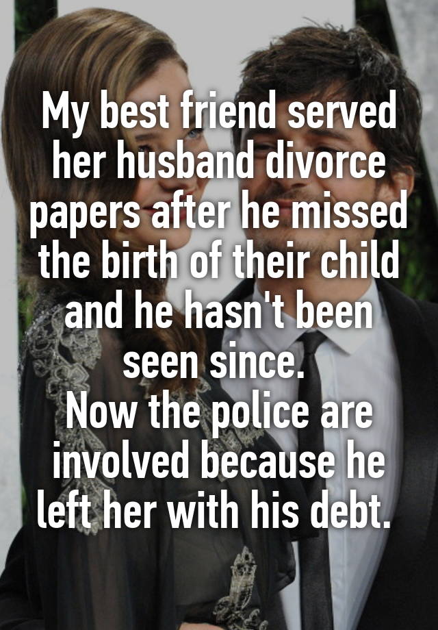 My best friend served her husband divorce papers after he missed the birth of their child and he hasn't been seen since. 
Now the police are involved because he left her with his debt. 