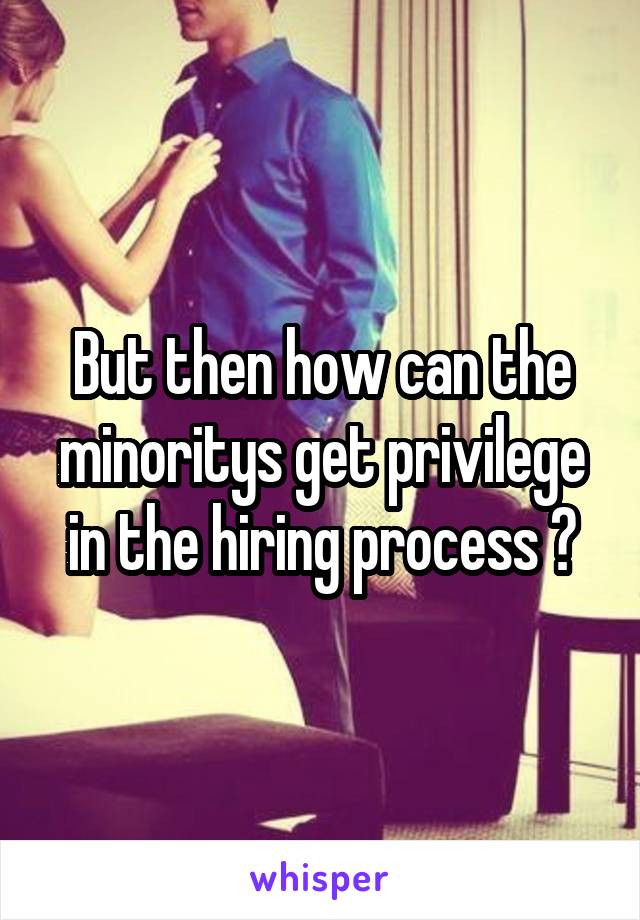 But then how can the minoritys get privilege in the hiring process ?