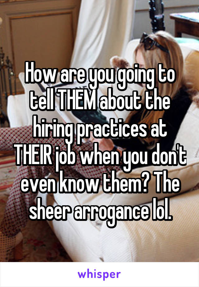 How are you going to tell THEM about the hiring practices at THEIR job when you don't even know them? The sheer arrogance lol.