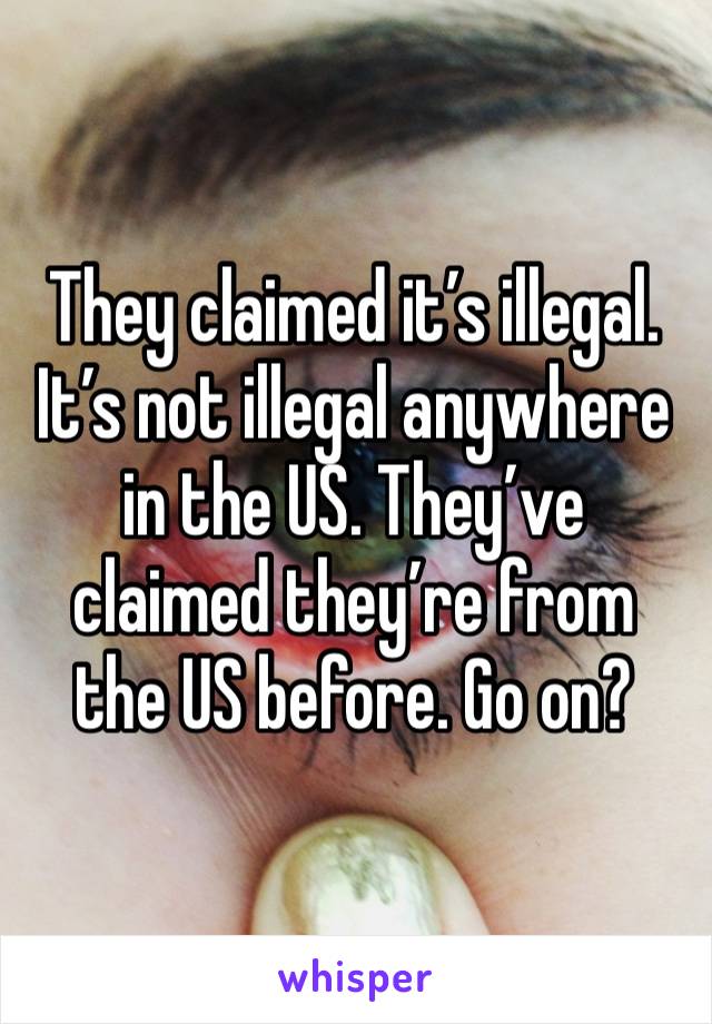 They claimed it’s illegal. It’s not illegal anywhere in the US. They’ve claimed they’re from the US before. Go on? 