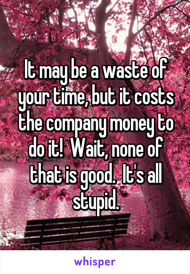 It may be a waste of your time, but it costs the company money to do it!  Wait, none of that is good.  It's all stupid.