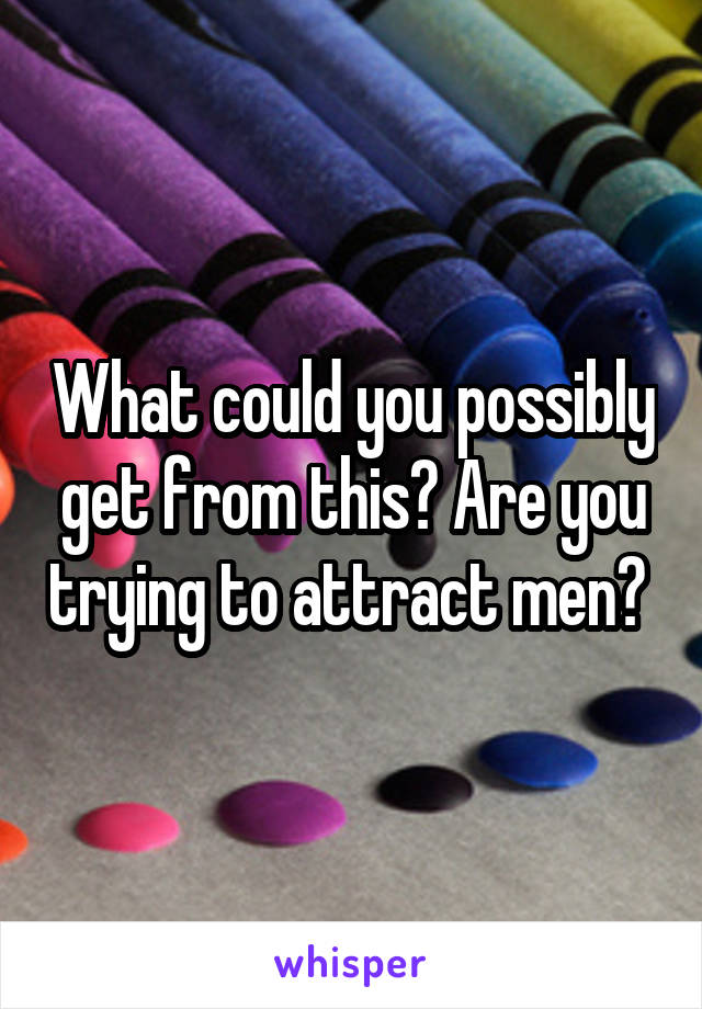 What could you possibly get from this? Are you trying to attract men? 