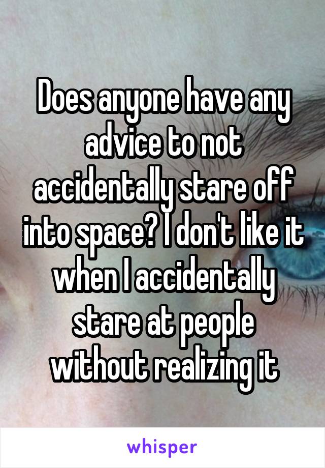 Does anyone have any advice to not accidentally stare off into space? I don't like it when I accidentally stare at people without realizing it