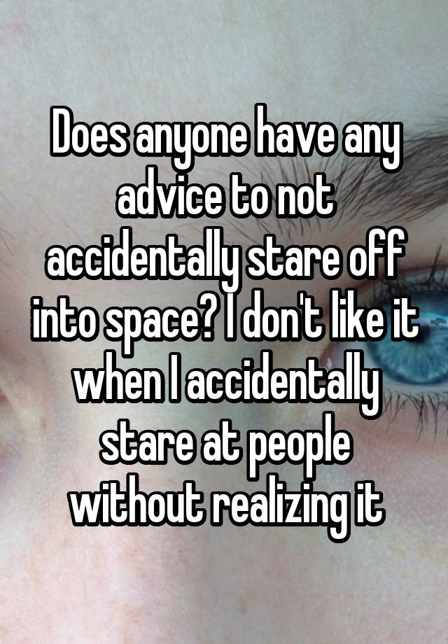 Does anyone have any advice to not accidentally stare off into space? I don't like it when I accidentally stare at people without realizing it