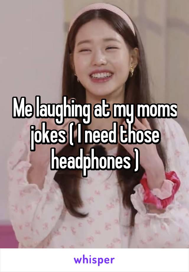 Me laughing at my moms jokes ( I need those headphones )