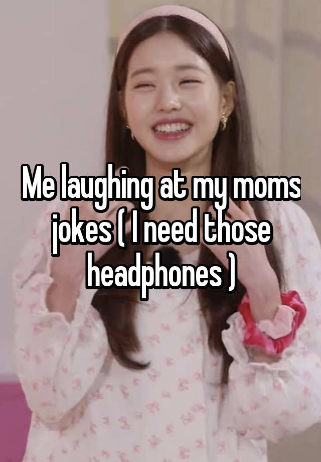 Me laughing at my moms jokes ( I need those headphones )