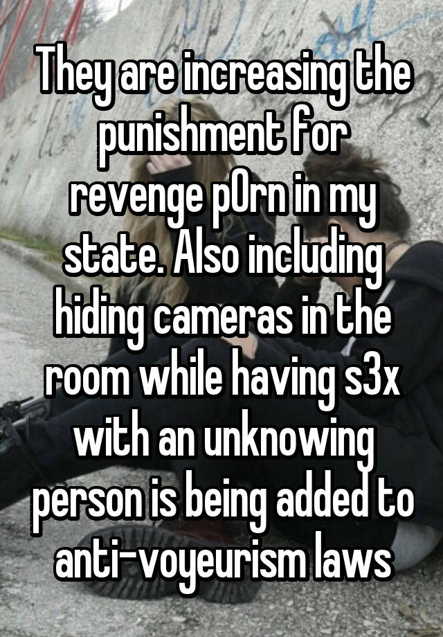 They are increasing the punishment for revenge p0rn in my state. Also including hiding cameras in the room while having s3x with an unknowing person is being added to anti-voyeurism laws