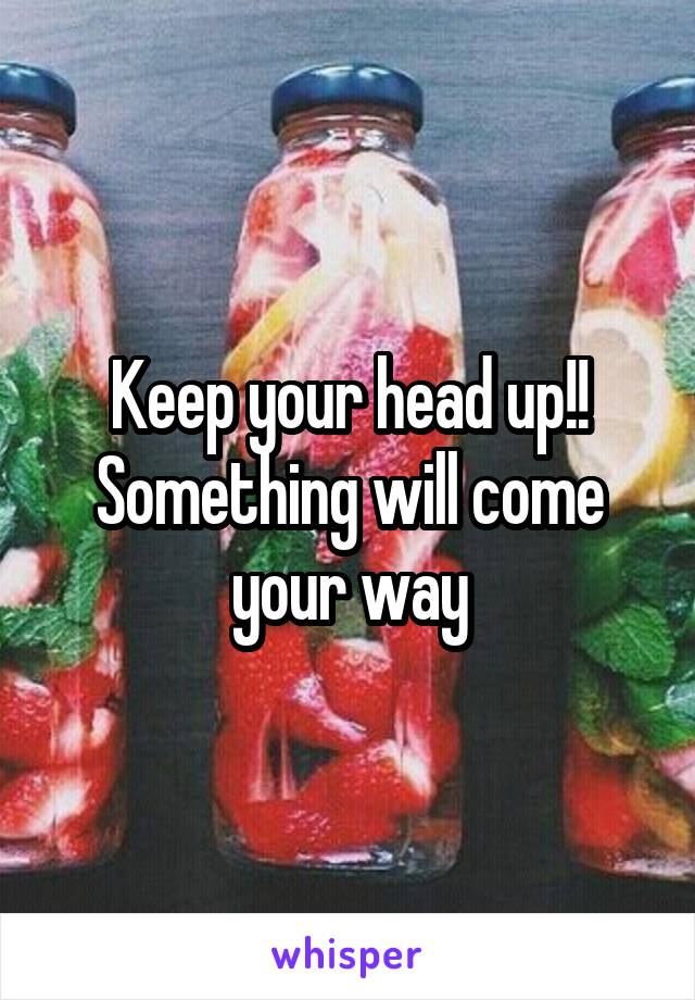 Keep your head up!! Something will come your way