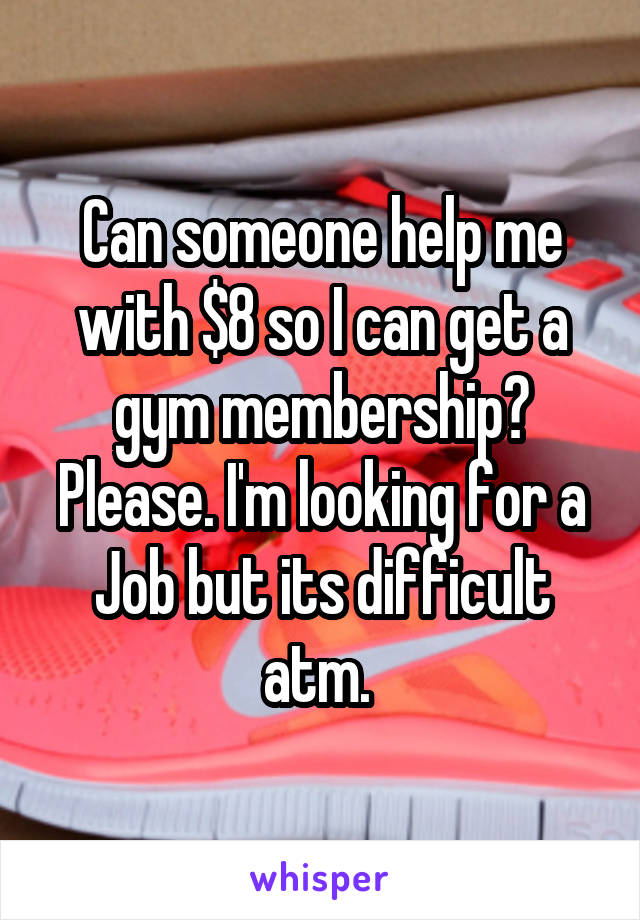 Can someone help me with $8 so I can get a gym membership? Please. I'm looking for a Job but its difficult atm. 