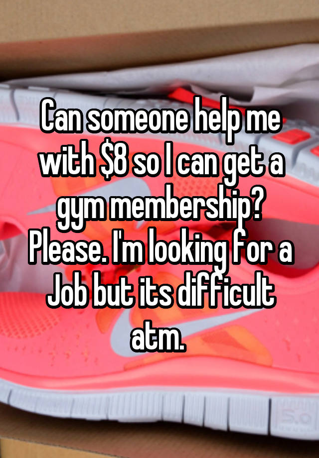 Can someone help me with $8 so I can get a gym membership? Please. I'm looking for a Job but its difficult atm. 