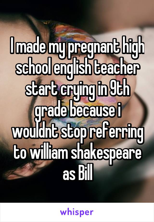 I made my pregnant high school english teacher start crying in 9th grade because i wouldnt stop referring to william shakespeare as Bill