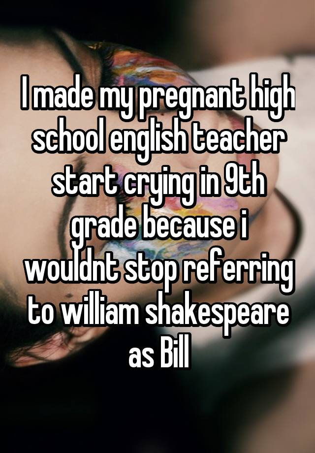 I made my pregnant high school english teacher start crying in 9th grade because i wouldnt stop referring to william shakespeare as Bill