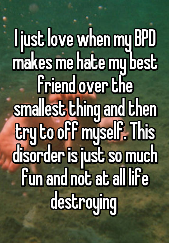 I just love when my BPD makes me hate my best friend over the smallest thing and then try to off myself. This disorder is just so much fun and not at all life destroying 